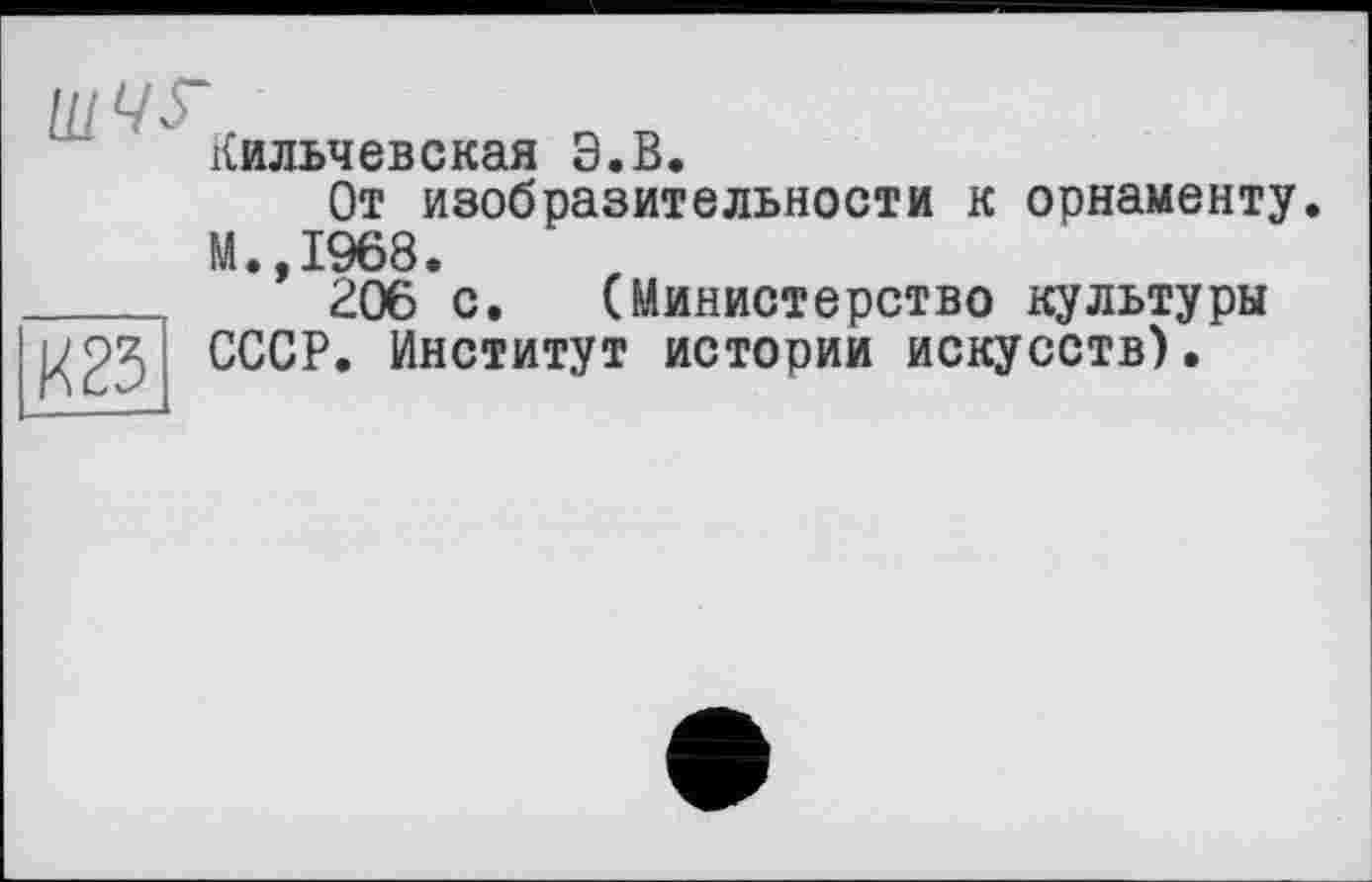 ﻿Кильчевская Э.В.
От изобразительности к орнаменту.
М.,1968.
____	206 с. (Министерство культуры ^25 СССР. Институт истории искусств).